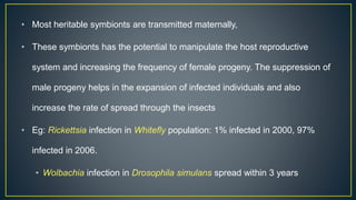 • Most heritable symbionts are transmitted maternally,
• These symbionts has the potential to manipulate the host reproductive
system and increasing the frequency of female progeny. The suppression of
male progeny helps in the expansion of infected individuals and also
increase the rate of spread through the insects
• Eg: Rickettsia infection in Whitefly population: 1% infected in 2000, 97%
infected in 2006.
• Wolbachia infection in Drosophila simulans spread within 3 years
 