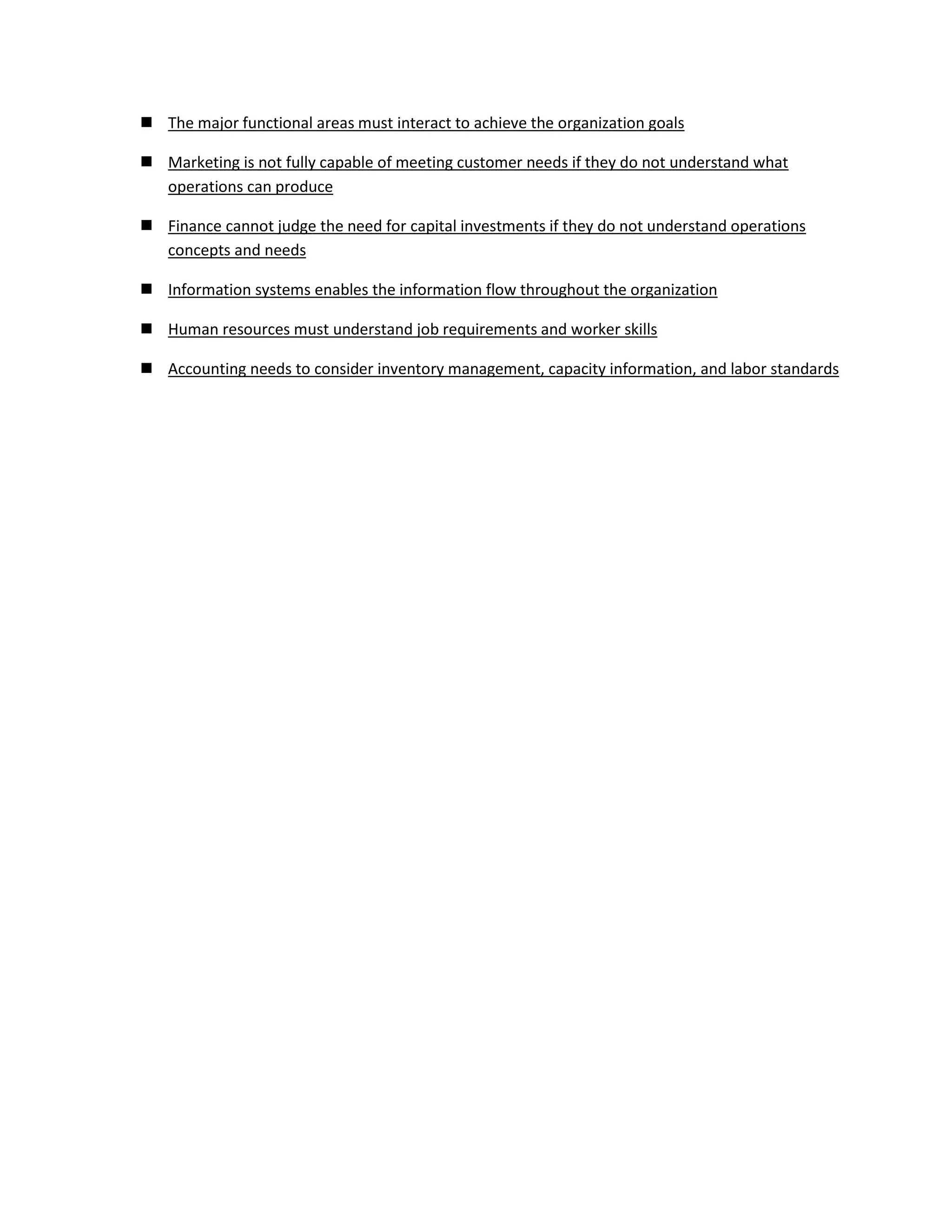  The major functional areas must interact to achieve the organization goals
Marketing is not fully capable of meeting customer needs if they do not understand what
operations can produce
Finance cannot judge the need for capital investments if they do not understand operations
concepts and needs
Information systems enables the information flow throughout the organization
Human resources must understand job requirements and worker skills
Accounting needs to consider inventory management, capacity information, and labor standards