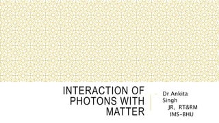 INTERACTION OF
PHOTONS WITH
MATTER
- Dr Ankita
Singh
JR, RT&RM
IMS-BHU
 