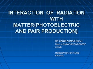 INTERACTION OF RADIATIONINTERACTION OF RADIATION
WITHWITH
MATTER(PHOTOELECTRICMATTER(PHOTOELECTRIC
AND PAIR PRODUCTION)AND PAIR PRODUCTION)
DR SAQIB AHMAD SHAHDR SAQIB AHMAD SHAH
Dept. of RadIATION ONCOLOGYDept. of RadIATION ONCOLOGY
SKIMSSKIMS
MODERATOR:-DR TARIQMODERATOR:-DR TARIQ
RASOOLRASOOL
 