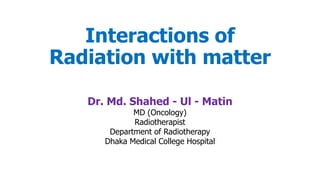 Interactions of
Radiation with matter
Dr. Md. Shahed - Ul - Matin
MD (Oncology)
Radiotherapist
Department of Radiotherapy
Dhaka Medical College Hospital
 