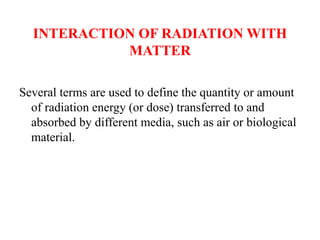 INTERACTION OF RADIATION WITH
MATTER
Several terms are used to define the quantity or amount
of radiation energy (or dose) transferred to and
absorbed by different media, such as air or biological
material.
 
