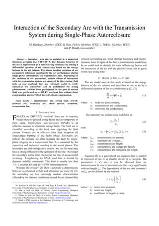Interaction of the Secondary Arc with the Transmission
System during Single-Phase Autoreclosure
M. Kizilcay, Member, IEEE, G. Bán, Fellow Member, IEEE, L. Prikler, Member, IEEE,
and P. Handl, non-member
Abstract -- Secondary arcs can be modeled in a numerical
transients program like ATP-EMTP. The dynamic behavior of
the arc is represented as a time-varying resistance by solving a
differential equation of arc conductance based on the energy
balance in the arc column. The almost random variation of arc
parameters influences significantly the arc performance during
single-phase autoreclosure on transmission lines. Depending on
the variation of arc parameters, certain effects of interaction
with the transmission system are observed. In this relation, field
tests on real overhead lines are extremely useful to verify
numerical arc simulations and to understand the arcing
phenomenon. Authors have participated in the past in several
field tests performed on a 400 kV overhead line without shunt
compensation and on 750 kV line with shunt compensation.
Index Terms – autoreclosure, arc, arcing fault, EMTP,
primary arc, secondary arc, shunt reactor, transients,
transmission line.
I. INTRODUCTION
AULTS on EHV/UHV overhead lines are in majority
single-phase-to-ground arcing faults and are temporary in
most cases. Single-phase auto-reclosure (SPAR) is an
effective measure to eliminate arcing faults. The fault arc is
classified according to the fault state regarding the fault
current. Primary arc is effective after fault inception till
single-phase tripping of the faulty phase. Secondary arc
follows the primary arc after isolating the fault by single-
phase tripping on a transmission line. It is sustained by the
capacitive and inductive coupling to the sound phases. The
secondary arc self-extinguishes usually, but its life-time may
have a strong influence to the operation of the line: the longer
the secondary arcing time, the higher the risk of unsuccessful
reclosing. Lengthening the SPAR dead time is limited by
dynamic stability constraints. This limit is usually less than
1.5 - 2 seconds for long EHV/UHV interconnections.
Whereas the primary arc shows generally a deterministic
behavior as observed at field and laboratory arc tests [1], [2],
the secondary arc has extremely random characteristics
effected by the external conditions around the arc channel like
M. Kizilcay is with the Dept. of Elect. Eng. & Comp. Sci., Osnabrueck
University of Applied Sciences, Germany (e-mail: kizilcay@fhos.de)
G. Bán is with the Dept of Electric Power Engineering, Budapest
University of Technology and Economics (e-mail: ban@vmt.bme.hu)
L. Prikler is with the Dept of Electric Power Engineering, Budapest
University of Technology and Economics (e-mail: l.prikler@ieee.org)
P. Handl is PhD student at the Budapest University of Technology and
Economics (e-mail: handlp@vmt.bme.hu)
ionized surrounding air, wind, thermal buoyancy and electro-
dynamic force. In spite of this fact, a numerical arc model may
be an useful tool to identify the main influencing factors and
the interaction of the arc with the electric circuit, and to guess
worst-case arcing time.
II. MODEL OF THE FAULT ARC
The arc model used in this work is based on the energy
balance of the arc column and describes an arc in air by a
differential equation of the arc conductance g [2], [3]:
( )
1dg
G g
dt τ
= − (1)
where τ: is the arc time constant,
g: instantaneous arc conductance,
G: stationary arc conductance.
The stationary arc conductance is defined as:
arc
st
i
G
u
= (2)
with
( )0 0' ' ( )st arc arcu u r i l t= + ⋅ (3)
where iarc: instantaneous arc current,
ust: stationary arc voltage,
larc: instantaneous arc length,
u'0: characteristic arc voltage per length,
r'0: characteristic arc resistance per length.
Equation (1) is a generalized arc equation that is suitable
to represent an arc in an electric circuit by a two-pole. The
parameters τ, u'0 and r'0 can be obtained from arc
measurements. In case of secondary arc they vary significantly
with arc length larc. The dependence of the arc time constant τ
on larc can be defined by the relation
0
0
arcl
l
α
τ τ
 
= ⋅ 
 
(4)
where τ0: initial time constant,
l0: initial arc length,
α: coefficient of negative value.
F
0-7803-7967-5/03/$17.00 ©2003 IEEE
Paper accepted for presentation at 2003 IEEE Bologna Power Tech Conference, June 23th-26th, Bologna, Italy
 