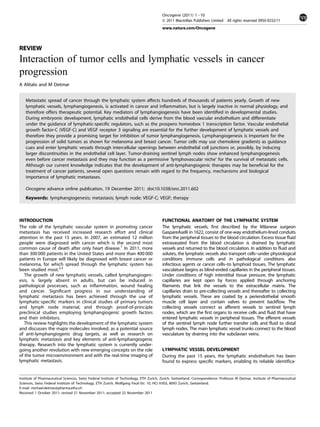 Oncogene (2011) 1 - 10
                                                                                         & 2011 Macmillan Publishers Limited All rights reserved 0950-9232/11
                                                                                         www.nature.com/Oncogene



REVIEW
Interaction of tumor cells and lymphatic vessels in cancer
progression
A Alitalo and M Detmar


    Metastatic spread of cancer through the lymphatic system affects hundreds of thousands of patients yearly. Growth of new
    lymphatic vessels, lymphangiogenesis, is activated in cancer and inﬂammation, but is largely inactive in normal physiology, and
    therefore offers therapeutic potential. Key mediators of lymphangiogenesis have been identiﬁed in developmental studies.
    During embryonic development, lymphatic endothelial cells derive from the blood vascular endothelium and differentiate
    under the guidance of lymphatic-speciﬁc regulators, such as the prospero homeobox 1 transcription factor. Vascular endothelial
    growth factor-C (VEGF-C) and VEGF receptor 3 signaling are essential for the further development of lymphatic vessels and
    therefore they provide a promising target for inhibition of tumor lymphangiogenesis. Lymphangiogenesis is important for the
    progression of solid tumors as shown for melanoma and breast cancer. Tumor cells may use chemokine gradients as guidance
    cues and enter lymphatic vessels through intercellular openings between endothelial cell junctions or, possibly, by inducing
    larger discontinuities in the endothelial cell layer. Tumor-draining sentinel lymph nodes show enhanced lymphangiogenesis
    even before cancer metastasis and they may function as a permissive ‘lymphovascular niche’ for the survival of metastatic cells.
    Although our current knowledge indicates that the development of anti-lymphangiogenic therapies may be beneﬁcial for the
    treatment of cancer patients, several open questions remain with regard to the frequency, mechanisms and biological
    importance of lymphatic metastases.

    Oncogene advance online publication, 19 December 2011; doi:10.1038/onc.2011.602
    Keywords: lymphangiogenesis; metastasis; lymph node; VEGF-C; VEGF; therapy



INTRODUCTION                                                                             FUNCTIONAL ANATOMY OF THE LYMPHATIC SYSTEM
The role of the lymphatic vascular system in promoting cancer                            The lymphatic vessels, ﬁrst described by the Milanese surgeon
metastasis has received increased research effort and clinical                           GaspareAselli in 1622, consist of one-way endothelium-lined conduits
attention in the past 15 years. In 2007, an estimated 12 million                         from the peripheral tissues to the blood circulation. Excess tissue ﬂuid
people were diagnosed with cancer which is the second most                               extravasated from the blood circulation is drained by lymphatic
common cause of death after only heart disease.1 In 2011, more                           vessels and returned to the blood circulation. In addition to ﬂuid and
than 300 000 patients in the United States and more than 400 000                         solutes, the lymphatic vessels also transport cells--
                                                                                                                                             -under physiological
patients in Europe will likely be diagnosed with breast cancer or                        conditions immune cells and in pathological conditions also
melanoma, for which spread through the lymphatic system has                              infectious agents or cancer cells-- lymphoid tissues. The lymphatic
                                                                                                                            -to
been studied most.2,3                                                                    vasculature begins as blind-ended capillaries in the peripheral tissues.
   The growth of new lymphatic vessels, called lymphangiogen-                            Under conditions of high interstitial tissue pressure, the lymphatic
esis, is largely absent in adults, but can be induced in                                 capillaries are kept open by forces applied through anchoring
pathological processes, such as inﬂammation, wound healing                               ﬁlaments that link the vessels to the extracellular matrix. The
and cancer. Signiﬁcant progress in our understanding of                                  capillaries drain to pre-collecting vessels and thereafter to collecting
lymphatic metastasis has been achieved through the use of                                lymphatic vessels. These are coated by a periendothelial smooth
lymphatic-speciﬁc markers in clinical studies of primary tumors                          muscle cell layer and contain valves to prevent backﬂow. The
and lymph node material, and through proof-of-principle                                  collecting vessels connect as afferent vessels to sentinel lymph
preclinical studies employing lymphangiogenic growth factors                             nodes, which are the ﬁrst organs to receive cells and ﬂuid that have
and their inhibitors.                                                                    entered lymphatic vessels in peripheral tissues. The efferent vessels
   This review highlights the development of the lymphatic system                        of the sentinel lymph node further transfer cells and ﬂuid to distal
and discusses the major molecules involved, as a potential source                        lymph nodes. The main lymphatic vessel trunks connect to the blood
of anti-lymphangiogenic drug targets, as well as research on                             vasculature by draining into the subclavian veins.
lymphatic metastasis and key elements of anti-lymphangiogenic
therapy. Research into the lymphatic system is currently under-
going another revolution with new emerging concepts on the role                          LYMPHATIC VESSEL DEVELOPMENT
of the tumor microenvironment and with the real-time imaging of                          During the past 15 years, the lymphatic endothelium has been
lymphatic metastasis.                                                                    found to express speciﬁc markers, enabling its reliable identiﬁca-


Institute of Pharmaceutical Sciences, Swiss Federal Institute of Technology, ETH Zurich, Zurich, Switzerland. Correspondence: Professor M Detmar, Institute of Pharmaceutical
Sciences, Swiss Federal Institute of Technology, ETH Zurich, Wolfgang Pauli-Str. 10, HCI H303, 8093 Zurich, Switzerland.
E-mail: michael.detmar@pharma.ethz.ch
Received 1 October 2011; revised 21 November 2011; accepted 22 November 2011
 