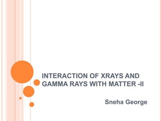 INTERACTION OF XRAYS AND
GAMMA RAYS WITH MATTER -II
Sneha George
 