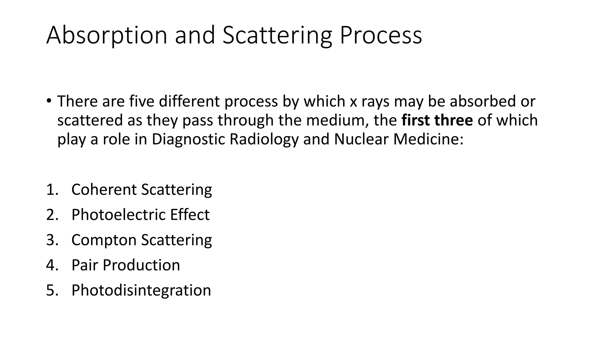 Absorption and Scattering Process
• There are five different process by which x rays may be absorbed or
scattered as they pass through the medium, the first three of which
play a role in Diagnostic Radiology and Nuclear Medicine:
1. Coherent Scattering
2. Photoelectric Effect
3. Compton Scattering
4. Pair Production
5. Photodisintegration
 