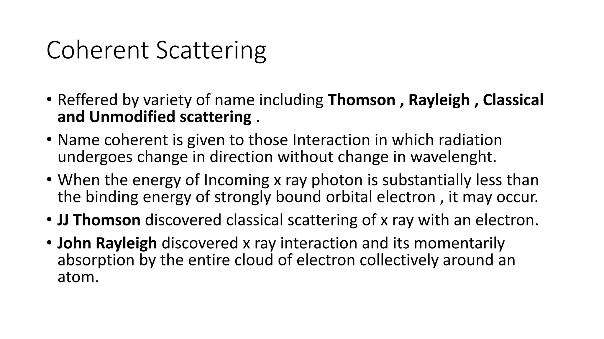 Coherent Scattering
• Reffered by variety of name including Thomson , Rayleigh , Classical
and Unmodified scattering .
• Name coherent is given to those Interaction in which radiation
undergoes change in direction without change in wavelenght.
• When the energy of Incoming x ray photon is substantially less than
the binding energy of strongly bound orbital electron , it may occur.
• JJ Thomson discovered classical scattering of x ray with an electron.
• John Rayleigh discovered x ray interaction and its momentarily
absorption by the entire cloud of electron collectively around an
atom.
 
