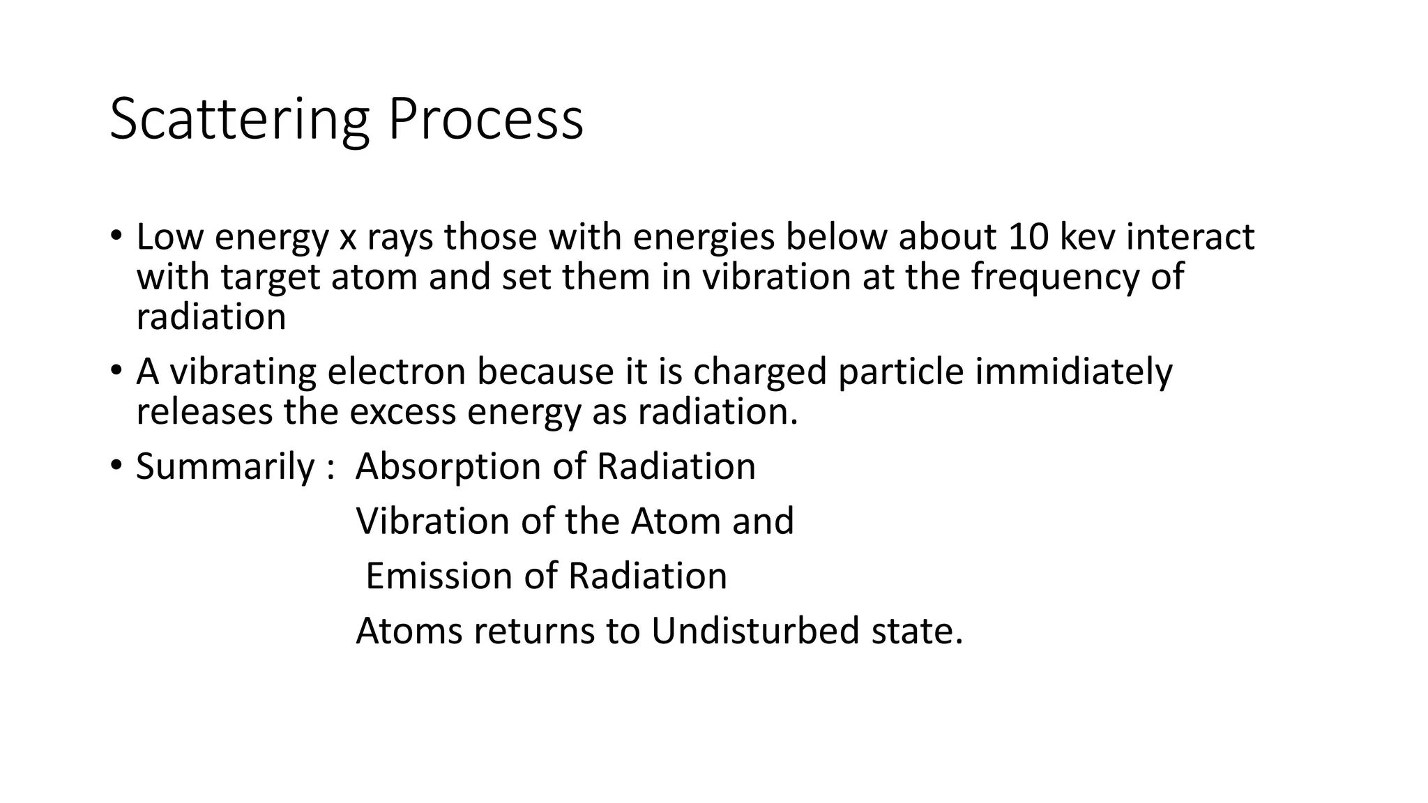 Scattering Process
• Low energy x rays those with energies below about 10 kev interact
with target atom and set them in vibration at the frequency of
radiation
• A vibrating electron because it is charged particle immidiately
releases the excess energy as radiation.
• Summarily : Absorption of Radiation
Vibration of the Atom and
Emission of Radiation
Atoms returns to Undisturbed state.
 