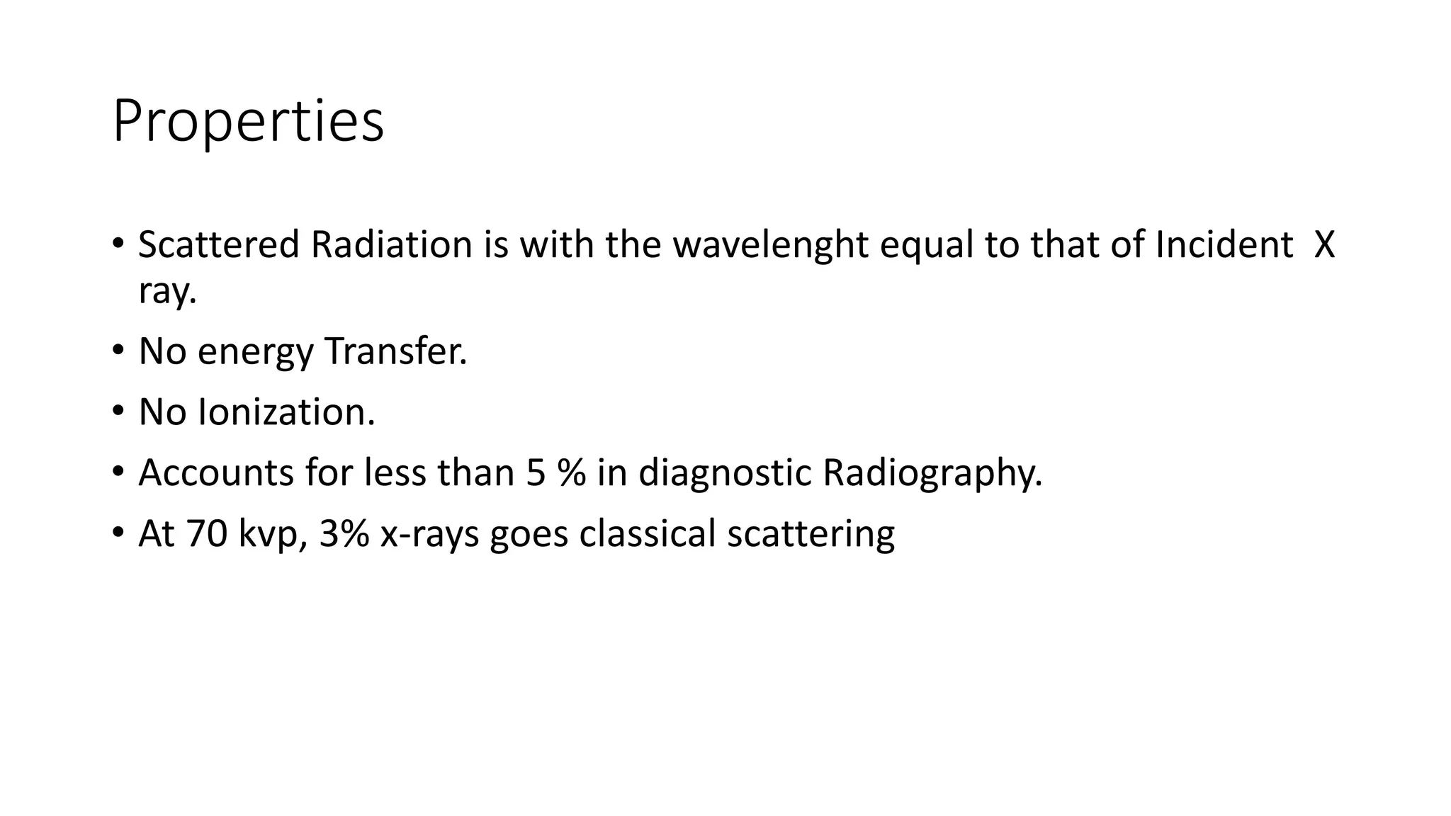 Properties
• Scattered Radiation is with the wavelenght equal to that of Incident X
ray.
• No energy Transfer.
• No Ionization.
• Accounts for less than 5 % in diagnostic Radiography.
• At 70 kvp, 3% x-rays goes classical scattering
 