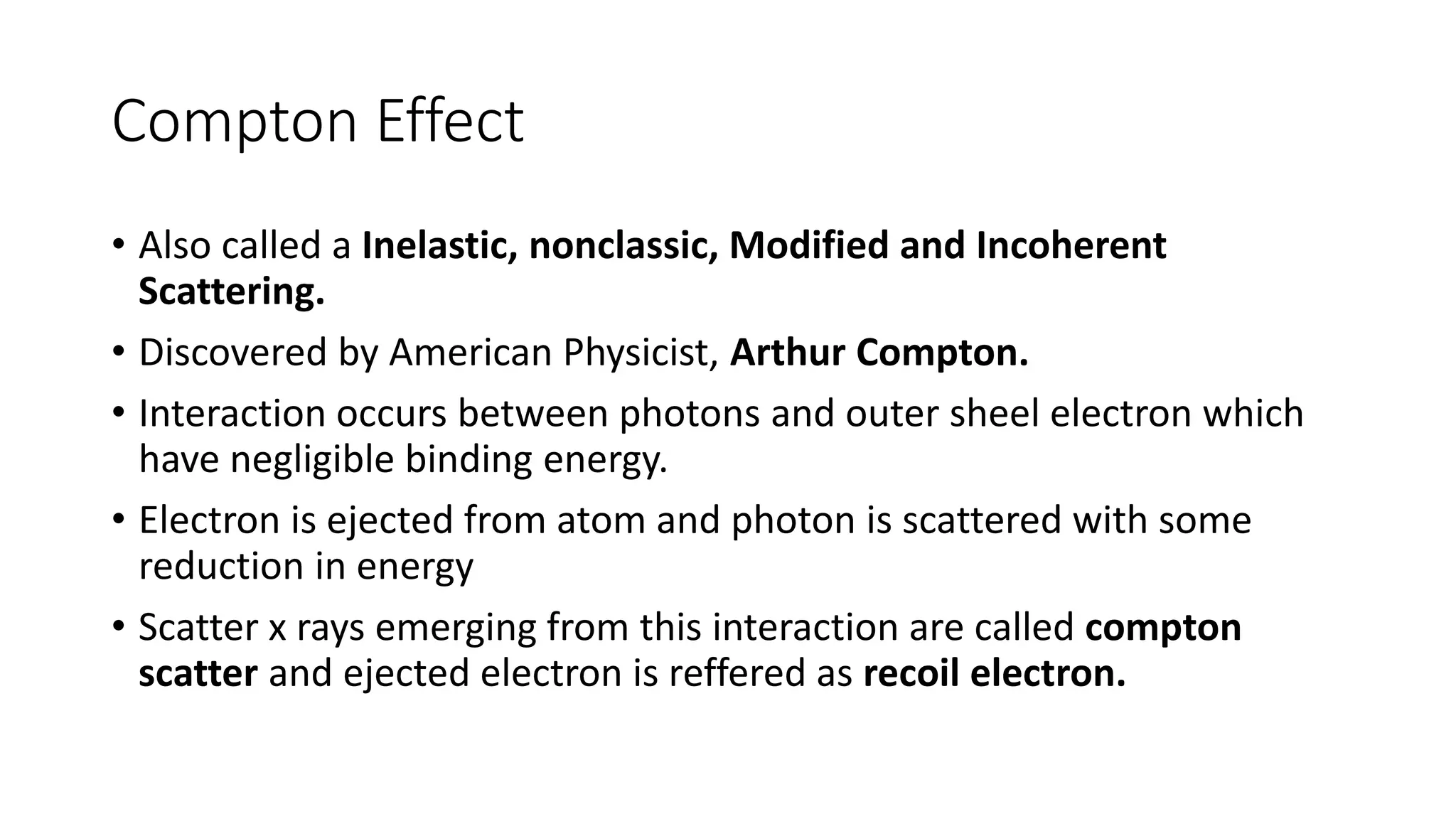 Compton Effect
• Also called a Inelastic, nonclassic, Modified and Incoherent
Scattering.
• Discovered by American Physicist, Arthur Compton.
• Interaction occurs between photons and outer sheel electron which
have negligible binding energy.
• Electron is ejected from atom and photon is scattered with some
reduction in energy
• Scatter x rays emerging from this interaction are called compton
scatter and ejected electron is reffered as recoil electron.
 