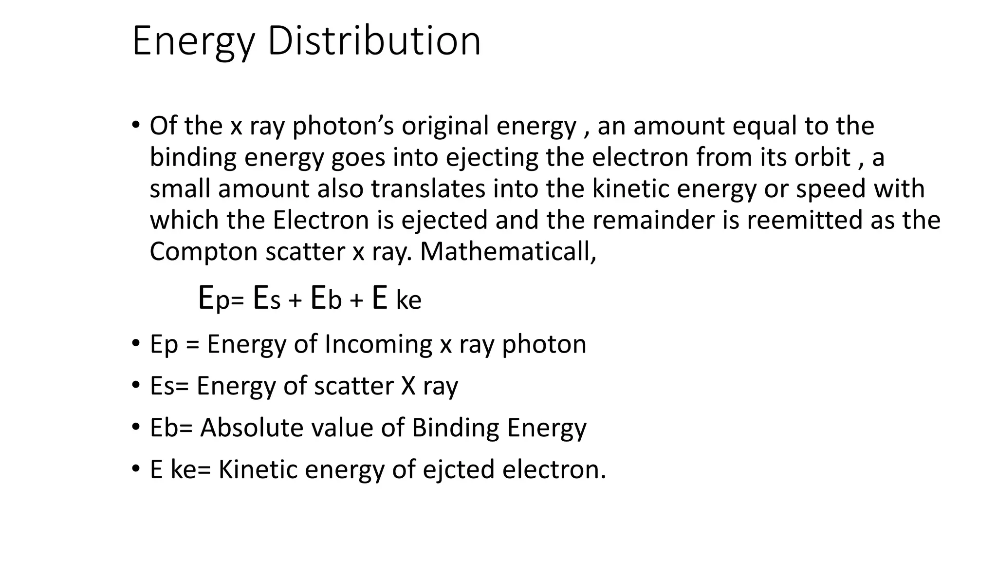 Energy Distribution
• Of the x ray photon’s original energy , an amount equal to the
binding energy goes into ejecting the electron from its orbit , a
small amount also translates into the kinetic energy or speed with
which the Electron is ejected and the remainder is reemitted as the
Compton scatter x ray. Mathematicall,
Ep= Es + Eb + E ke
• Ep = Energy of Incoming x ray photon
• Es= Energy of scatter X ray
• Eb= Absolute value of Binding Energy
• E ke= Kinetic energy of ejcted electron.
 