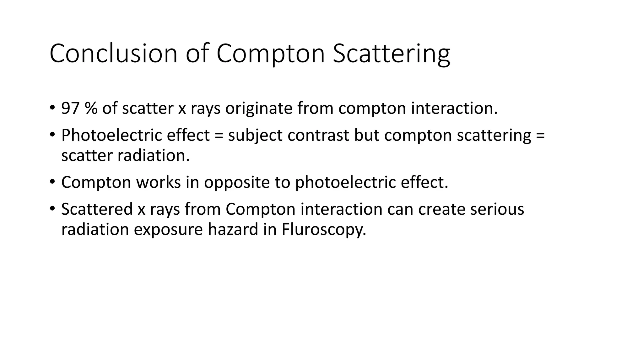 Conclusion of Compton Scattering
• 97 % of scatter x rays originate from compton interaction.
• Photoelectric effect = subject contrast but compton scattering =
scatter radiation.
• Compton works in opposite to photoelectric effect.
• Scattered x rays from Compton interaction can create serious
radiation exposure hazard in Fluroscopy.
 