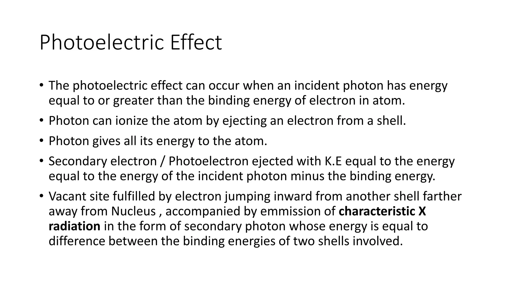 Photoelectric Effect
• The photoelectric effect can occur when an incident photon has energy
equal to or greater than the binding energy of electron in atom.
• Photon can ionize the atom by ejecting an electron from a shell.
• Photon gives all its energy to the atom.
• Secondary electron / Photoelectron ejected with K.E equal to the energy
equal to the energy of the incident photon minus the binding energy.
• Vacant site fulfilled by electron jumping inward from another shell farther
away from Nucleus , accompanied by emmission of characteristic X
radiation in the form of secondary photon whose energy is equal to
difference between the binding energies of two shells involved.
 