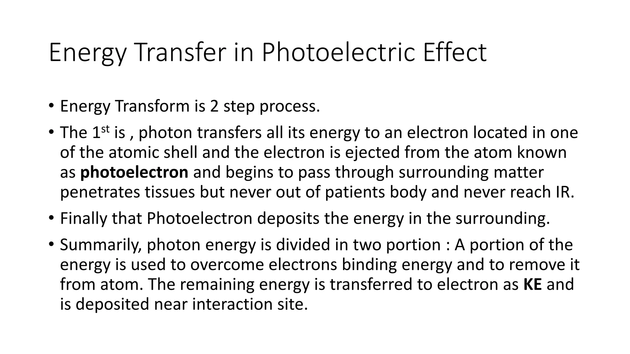 Energy Transfer in Photoelectric Effect
• Energy Transform is 2 step process.
• The 1st is , photon transfers all its energy to an electron located in one
of the atomic shell and the electron is ejected from the atom known
as photoelectron and begins to pass through surrounding matter
penetrates tissues but never out of patients body and never reach IR.
• Finally that Photoelectron deposits the energy in the surrounding.
• Summarily, photon energy is divided in two portion : A portion of the
energy is used to overcome electrons binding energy and to remove it
from atom. The remaining energy is transferred to electron as KE and
is deposited near interaction site.
 