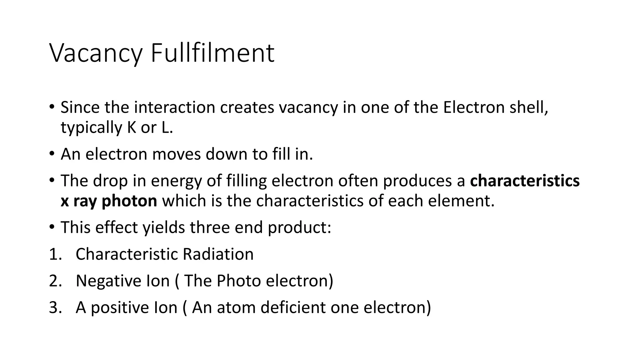 Vacancy Fullfilment
• Since the interaction creates vacancy in one of the Electron shell,
typically K or L.
• An electron moves down to fill in.
• The drop in energy of filling electron often produces a characteristics
x ray photon which is the characteristics of each element.
• This effect yields three end product:
1. Characteristic Radiation
2. Negative Ion ( The Photo electron)
3. A positive Ion ( An atom deficient one electron)
 