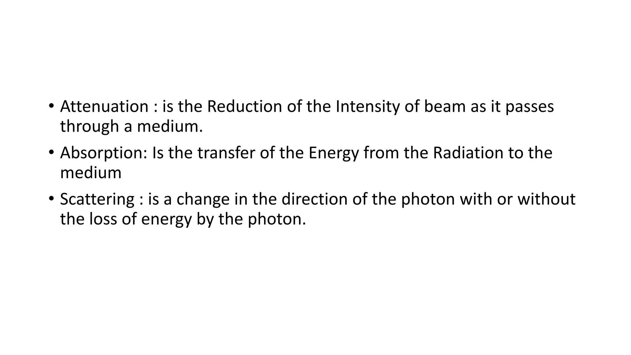 • Attenuation : is the Reduction of the Intensity of beam as it passes
through a medium.
• Absorption: Is the transfer of the Energy from the Radiation to the
medium
• Scattering : is a change in the direction of the photon with or without
the loss of energy by the photon.
 