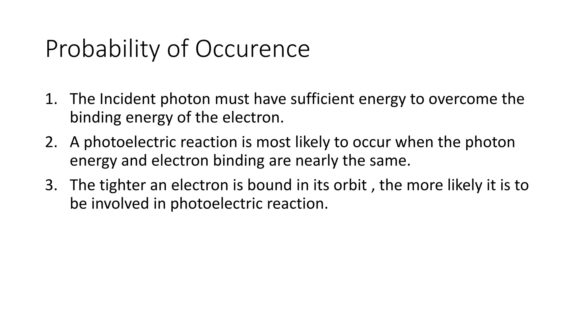 Probability of Occurence
1. The Incident photon must have sufficient energy to overcome the
binding energy of the electron.
2. A photoelectric reaction is most likely to occur when the photon
energy and electron binding are nearly the same.
3. The tighter an electron is bound in its orbit , the more likely it is to
be involved in photoelectric reaction.
 