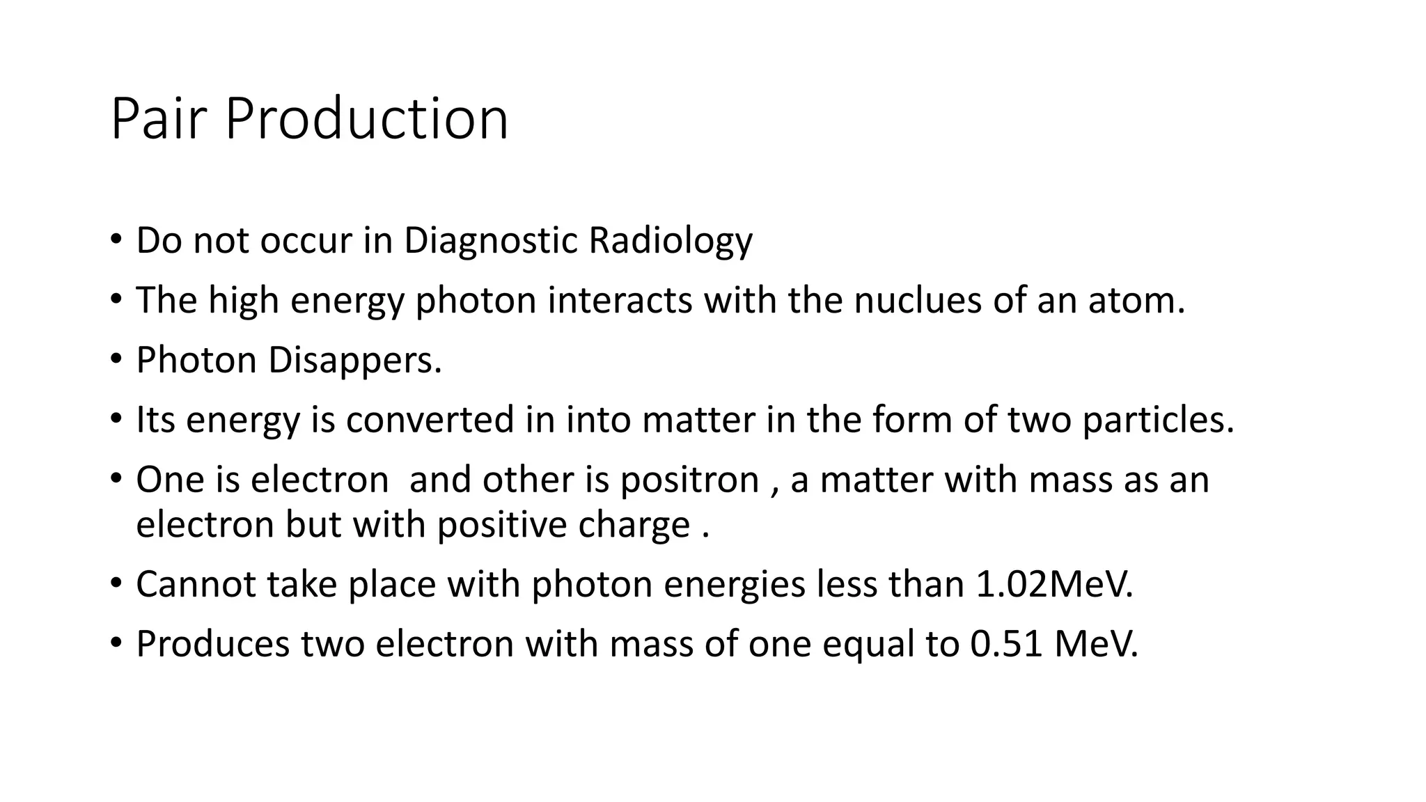 Pair Production
• Do not occur in Diagnostic Radiology
• The high energy photon interacts with the nuclues of an atom.
• Photon Disappers.
• Its energy is converted in into matter in the form of two particles.
• One is electron and other is positron , a matter with mass as an
electron but with positive charge .
• Cannot take place with photon energies less than 1.02MeV.
• Produces two electron with mass of one equal to 0.51 MeV.
 