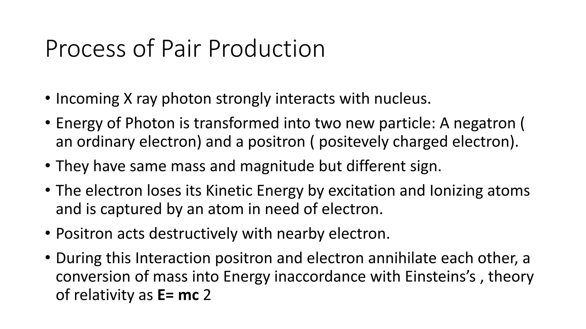 Process of Pair Production
• Incoming X ray photon strongly interacts with nucleus.
• Energy of Photon is transformed into two new particle: A negatron (
an ordinary electron) and a positron ( positevely charged electron).
• They have same mass and magnitude but different sign.
• The electron loses its Kinetic Energy by excitation and Ionizing atoms
and is captured by an atom in need of electron.
• Positron acts destructively with nearby electron.
• During this Interaction positron and electron annihilate each other, a
conversion of mass into Energy inaccordance with Einsteins’s , theory
of relativity as E= mc 2
 