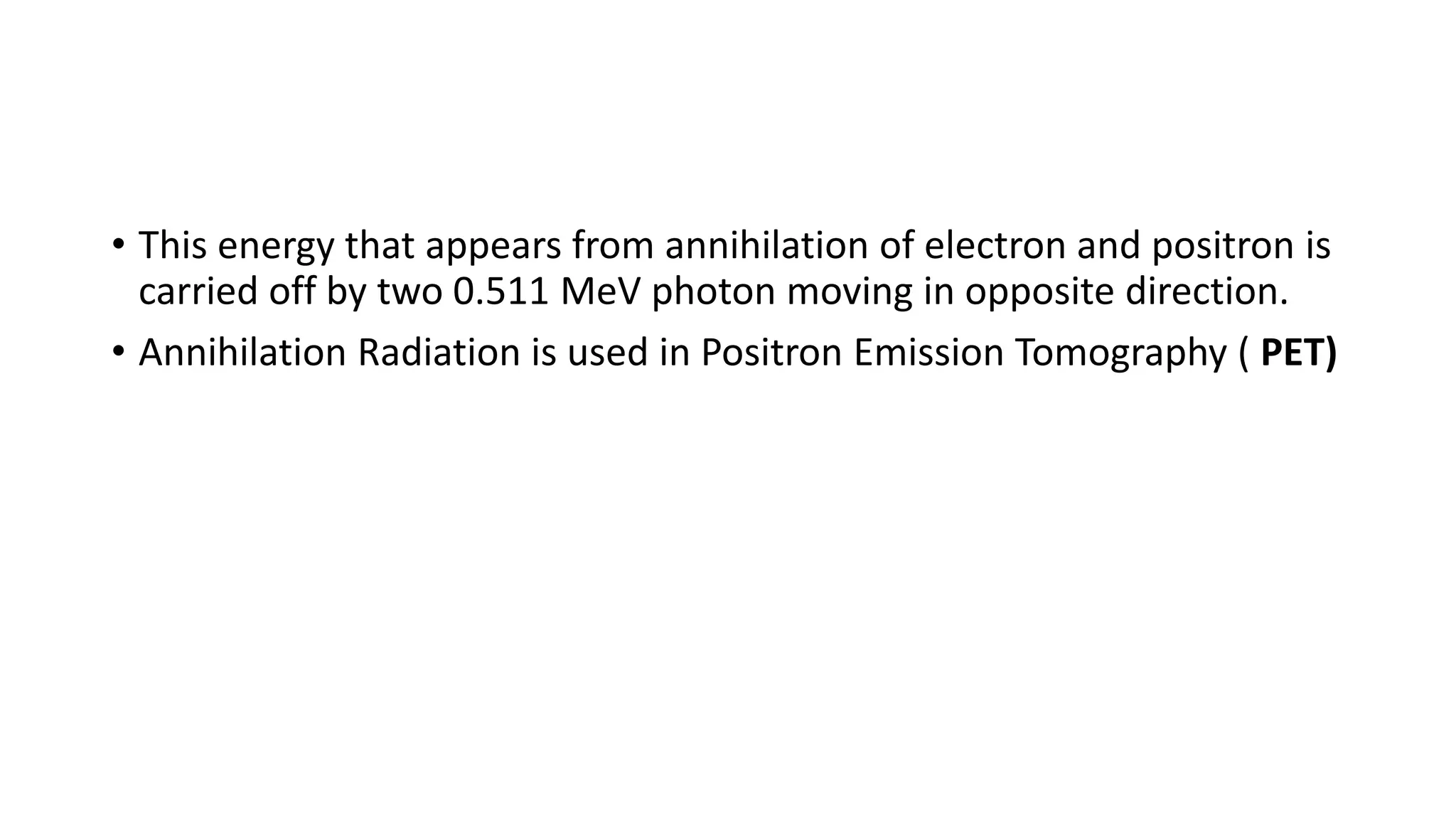 • This energy that appears from annihilation of electron and positron is
carried off by two 0.511 MeV photon moving in opposite direction.
• Annihilation Radiation is used in Positron Emission Tomography ( PET)
 
