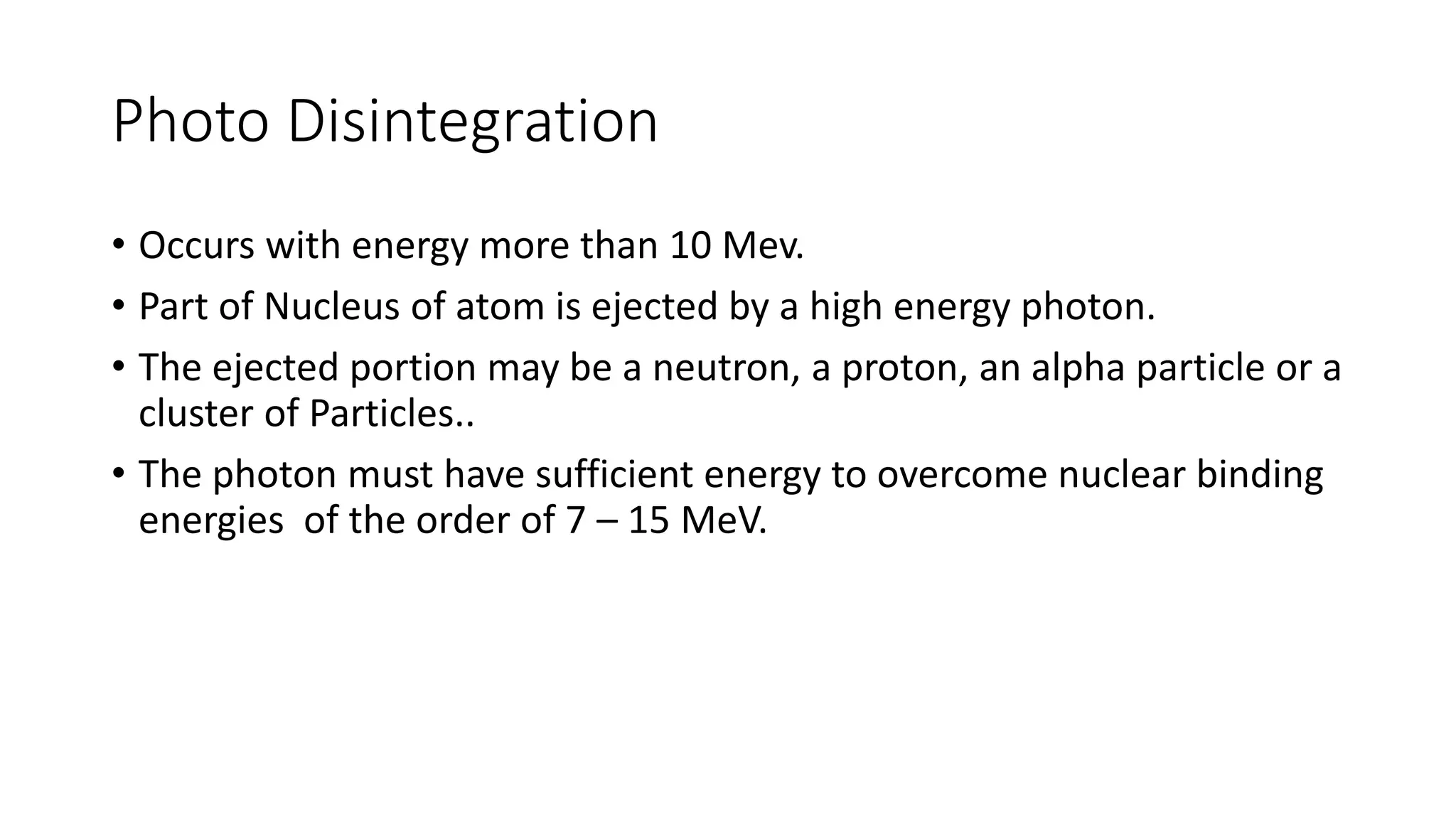 Photo Disintegration
• Occurs with energy more than 10 Mev.
• Part of Nucleus of atom is ejected by a high energy photon.
• The ejected portion may be a neutron, a proton, an alpha particle or a
cluster of Particles..
• The photon must have sufficient energy to overcome nuclear binding
energies of the order of 7 – 15 MeV.
 