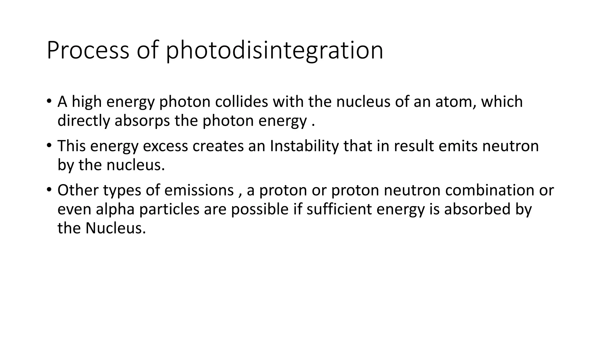 Process of photodisintegration
• A high energy photon collides with the nucleus of an atom, which
directly absorps the photon energy .
• This energy excess creates an Instability that in result emits neutron
by the nucleus.
• Other types of emissions , a proton or proton neutron combination or
even alpha particles are possible if sufficient energy is absorbed by
the Nucleus.
 