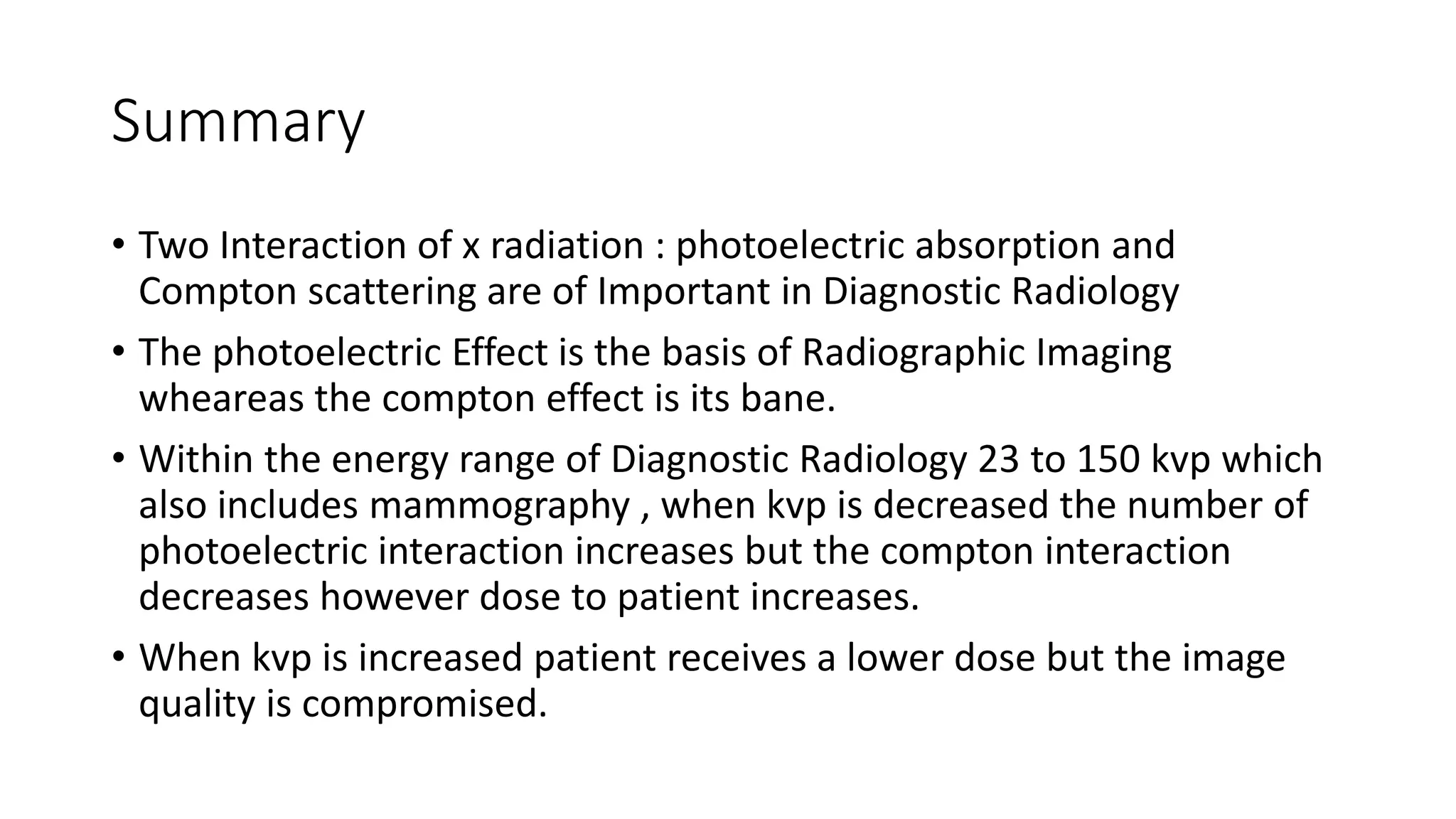 Summary
• Two Interaction of x radiation : photoelectric absorption and
Compton scattering are of Important in Diagnostic Radiology
• The photoelectric Effect is the basis of Radiographic Imaging
wheareas the compton effect is its bane.
• Within the energy range of Diagnostic Radiology 23 to 150 kvp which
also includes mammography , when kvp is decreased the number of
photoelectric interaction increases but the compton interaction
decreases however dose to patient increases.
• When kvp is increased patient receives a lower dose but the image
quality is compromised.
 