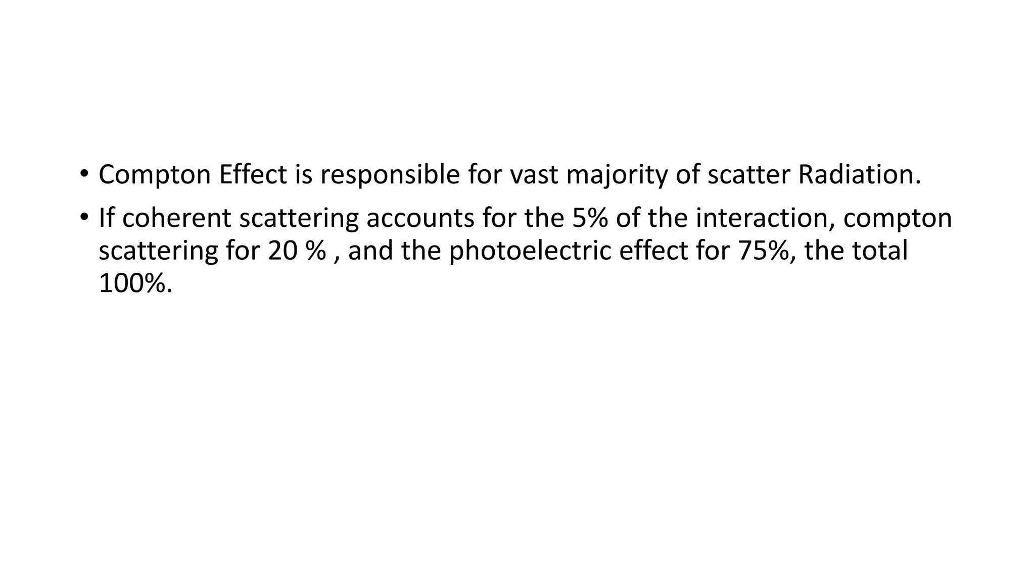 • Compton Effect is responsible for vast majority of scatter Radiation.
• If coherent scattering accounts for the 5% of the interaction, compton
scattering for 20 % , and the photoelectric effect for 75%, the total
100%.
 