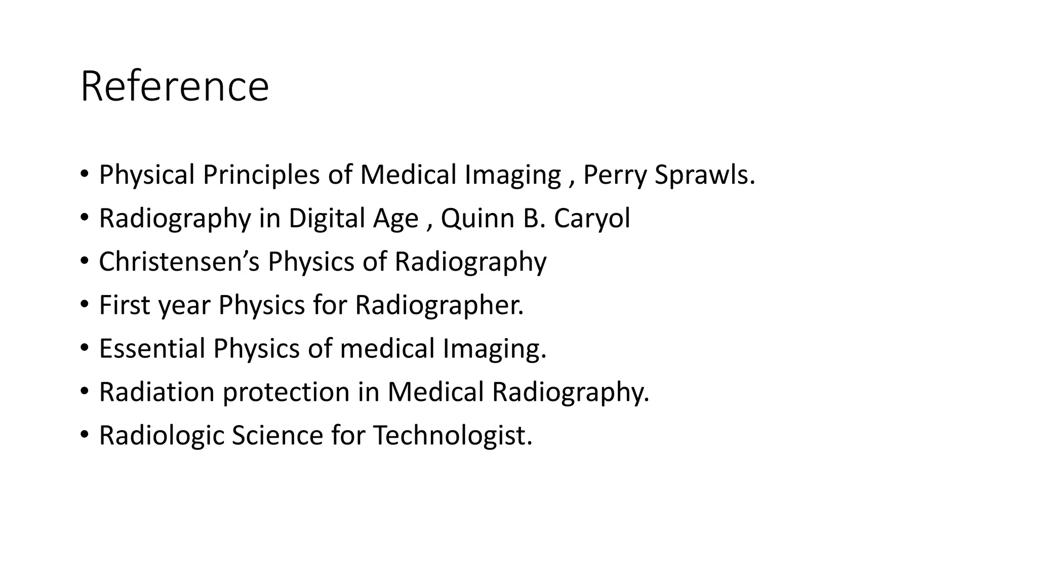 Reference
• Physical Principles of Medical Imaging , Perry Sprawls.
• Radiography in Digital Age , Quinn B. Caryol
• Christensen’s Physics of Radiography
• First year Physics for Radiographer.
• Essential Physics of medical Imaging.
• Radiation protection in Medical Radiography.
• Radiologic Science for Technologist.
 