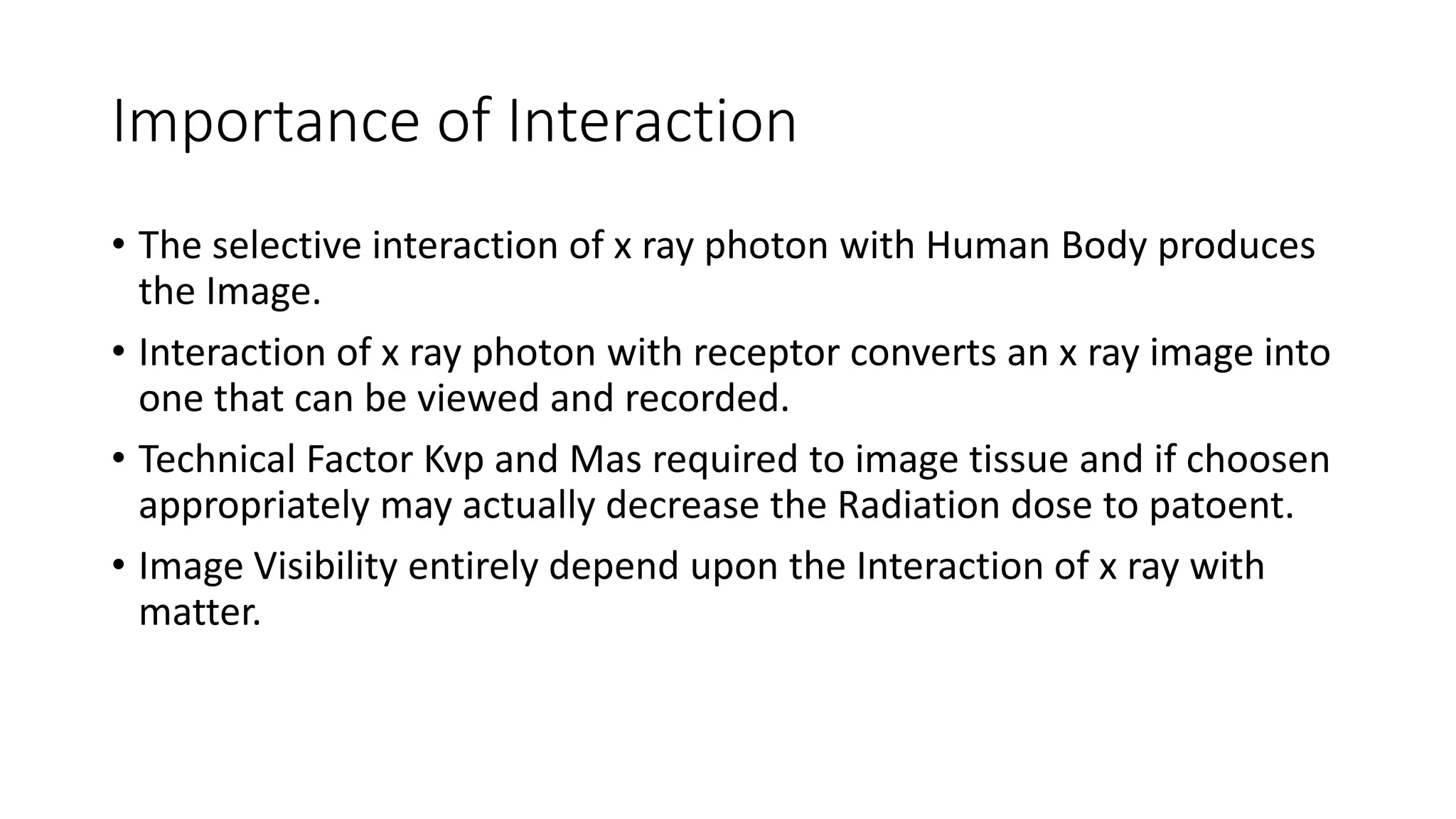 Importance of Interaction
• The selective interaction of x ray photon with Human Body produces
the Image.
• Interaction of x ray photon with receptor converts an x ray image into
one that can be viewed and recorded.
• Technical Factor Kvp and Mas required to image tissue and if choosen
appropriately may actually decrease the Radiation dose to patoent.
• Image Visibility entirely depend upon the Interaction of x ray with
matter.
 
