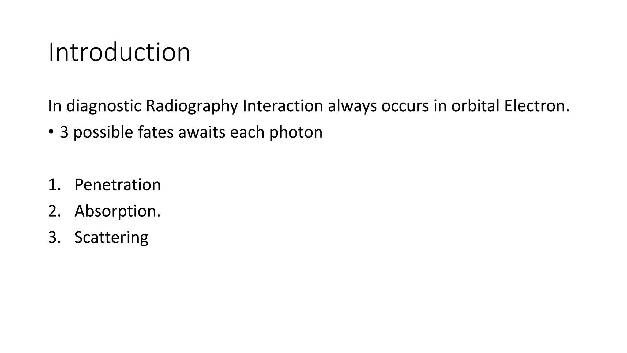 Introduction
In diagnostic Radiography Interaction always occurs in orbital Electron.
• 3 possible fates awaits each photon
1. Penetration
2. Absorption.
3. Scattering
 