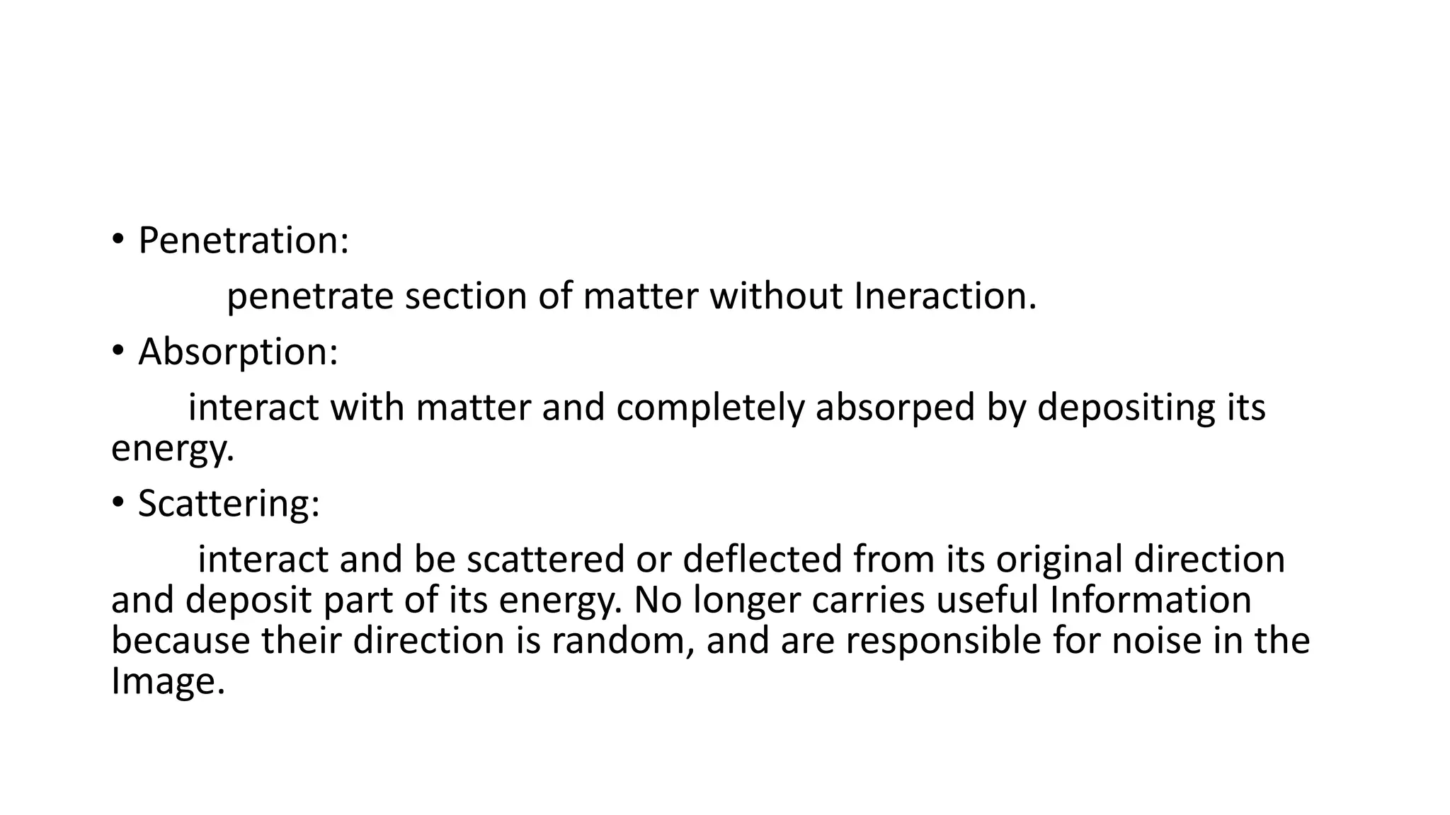• Penetration:
penetrate section of matter without Ineraction.
• Absorption:
interact with matter and completely absorped by depositing its
energy.
• Scattering:
interact and be scattered or deflected from its original direction
and deposit part of its energy. No longer carries useful Information
because their direction is random, and are responsible for noise in the
Image.
 