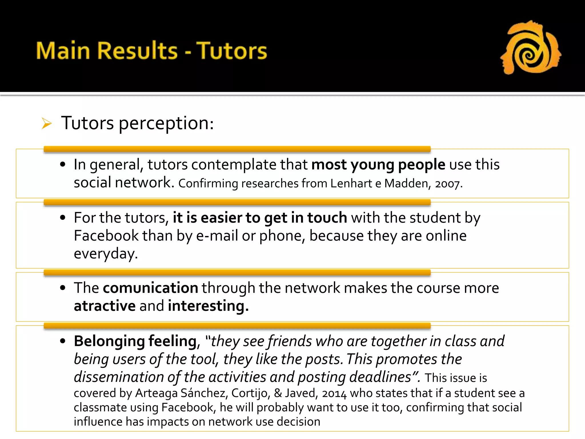  Tutors perception:
• In general, tutors contemplate that most young people use this
social network. Confirming researches from Lenhart e Madden, 2007.
• For the tutors, it is easier to get in touch with the student by
Facebook than by e-mail or phone, because they are online
everyday.
• The comunication through the network makes the course more
atractive and interesting.
• Belonging feeling, “they see friends who are together in class and
being users of the tool, they like the posts.This promotes the
dissemination of the activities and posting deadlines”. This issue is
covered by Arteaga Sánchez, Cortijo, & Javed, 2014 who states that if a student see a
classmate using Facebook, he will probably want to use it too, confirming that social
influence has impacts on network use decision
 