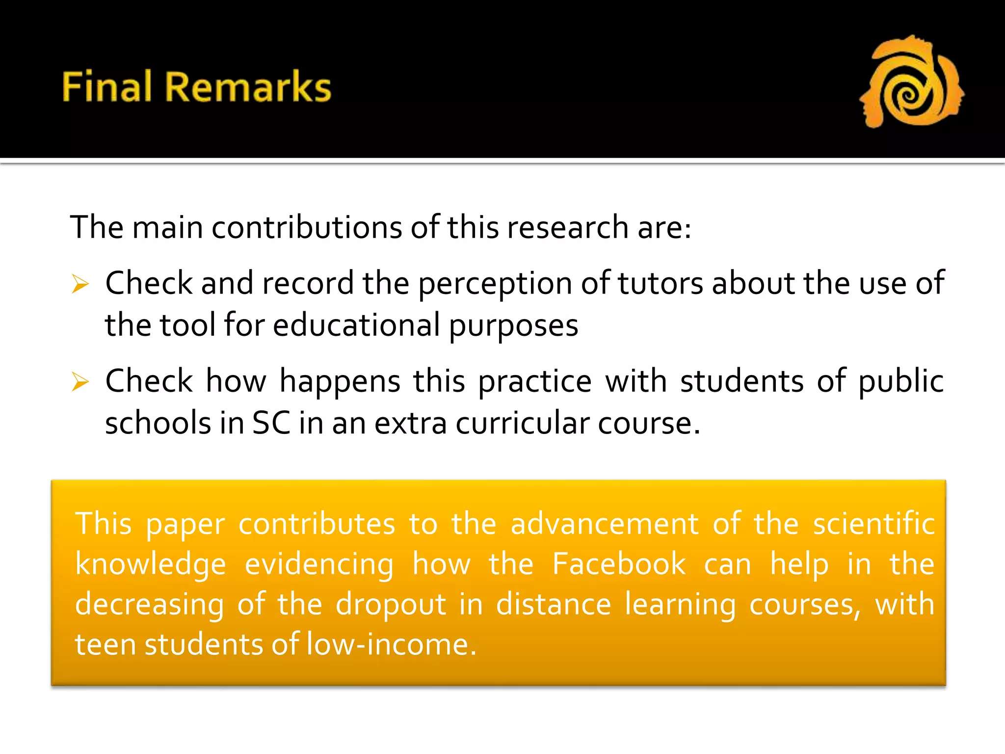 The main contributions of this research are:
 Check and record the perception of tutors about the use of
the tool for educational purposes
 Check how happens this practice with students of public
schools in SC in an extra curricular course.
This paper contributes to the advancement of the scientific
knowledge evidencing how the Facebook can help in the
decreasing of the dropout in distance learning courses, with
teen students of low-income.
 