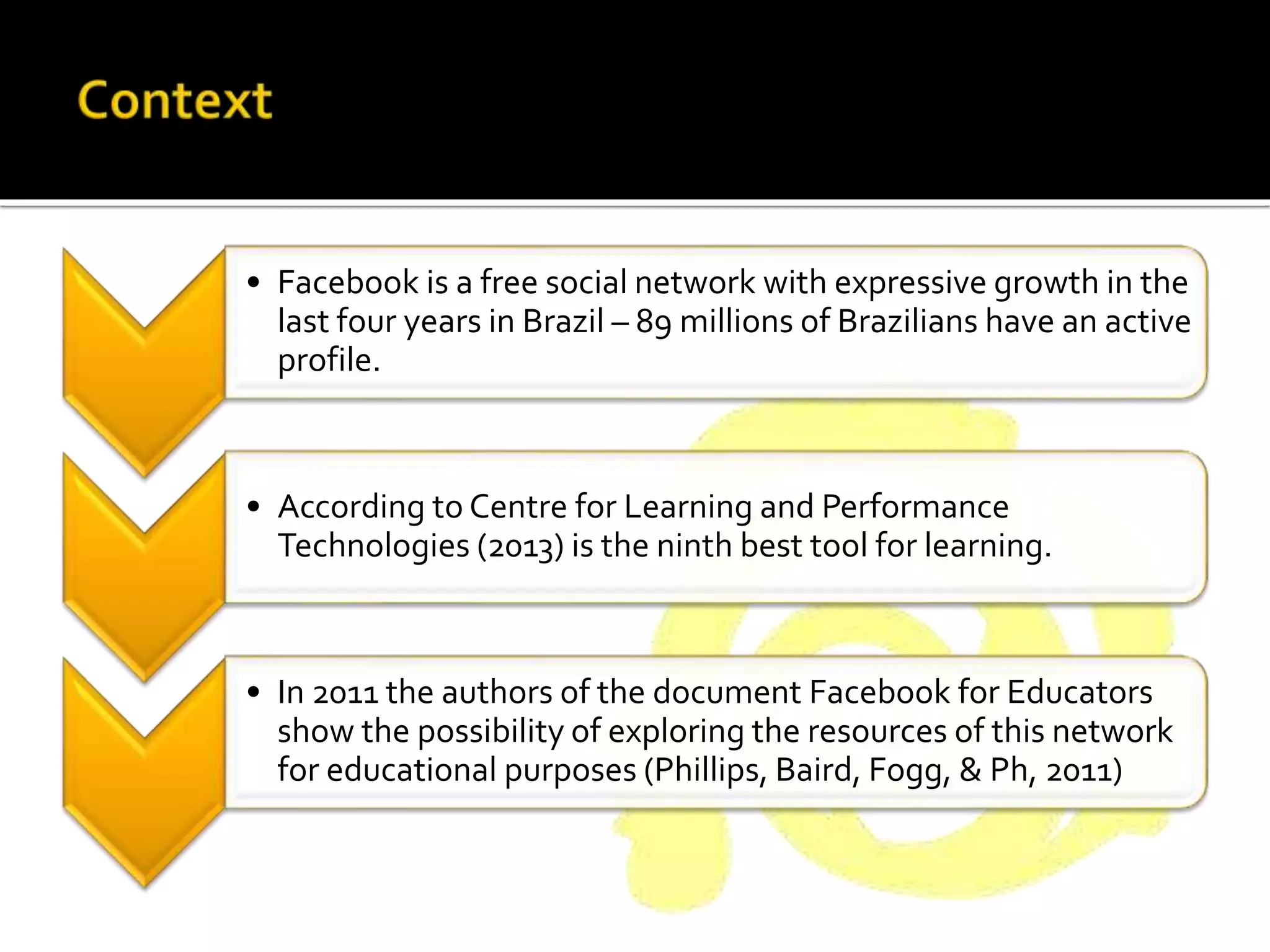 • Facebook is a free social network with expressive growth in the
last four years in Brazil – 89 millions of Brazilians have an active
profile.
• According to Centre for Learning and Performance
Technologies (2013) is the ninth best tool for learning.
• In 2011 the authors of the document Facebook for Educators
show the possibility of exploring the resources of this network
for educational purposes (Phillips, Baird, Fogg, & Ph, 2011)
 