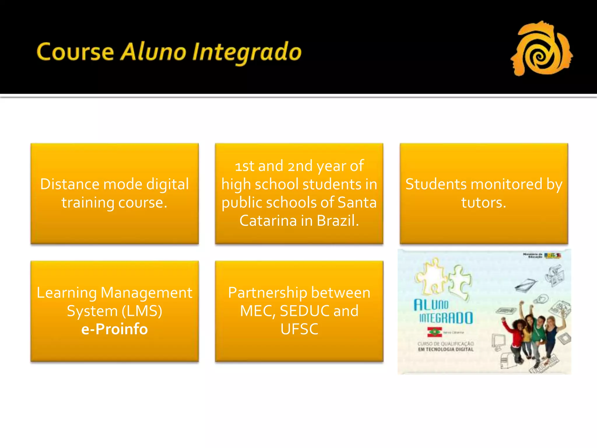 Distance mode digital
training course.
1st and 2nd year of
high school students in
public schools of Santa
Catarina in Brazil.
Students monitored by
tutors.
Learning Management
System (LMS)
e-Proinfo
Partnership between
MEC, SEDUC and
UFSC
 