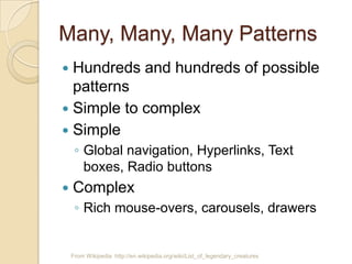 Many, Many, Many Patterns
From Wikipedia http://en.wikipedia.org/wiki/List_of_legendary_creatures
 Hundreds and hundreds of possible
patterns
 Simple to complex
 Simple
◦ Global navigation, Hyperlinks, Text
boxes, Radio buttons
 Complex
◦ Rich mouse-overs, carousels, drawers
 