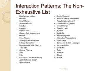 Interaction Patterns: The Non-
Exhaustive List
 Dual function buttons
 Builders
 Smart Menus
 Multi-Level Undo
 Sandbox
 Inspector
 In-Page Tabs
 Content-Rich Mouse-overs
 Drawer
 Inline Actions
 Side-by-side Comparisons
 Filtered Hierarchies
 Multi-Attribute Table Filtering
 Tree Table
 Column Filtering
 Sort
 Filter
 Customize Data Table Display
 Attribute-Based Search
 Search Forms
 Context Search
 Attribute Results Refinement
 Results Volume Control
 Completion Suggestion
 Visual Preview
 Save for Later
 Builders
 Guide Me
 Header Segment
 Interactive Visualizations
 Dashboards
 Composite System Messages
 In-Context Help
 Guide Me
 Rate
 Promote
 Status
 Follow
From Yahoo
 