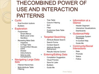 THECOMBINED POWER OF
USE AND INTERACTION
PATTERNS
 Cyclic
◦ Dual function buttons
◦ Builders
 Exploration
◦ Forgiveness
 Smart Menus
 Multi-Level Undo
 Sandbox
◦ Revealing Meta Data
 Inspector
 In-Page Tabs
 Content-Rich Mouse-
overs
 Drawer
 Inline Actions
 Side-by-side
Comparisons
 Navigating Large Data
Sets
◦ Filtered Hierarchies
◦ Multi-Attribute Table
Filtering
◦ Tree Table
◦ Column Filtering
◦ Sort
◦ Filter
◦ Customize Data Table
Display
 Targeted Searching
◦ Attribute-Based Search
◦ Search Forms
◦ Context Search
◦ Attribute Results
Refinement
◦ Results Volume Control
 Entering/Editing Data
◦ Completion Suggestion
◦ Visual Preview
◦ Save for Later
◦ Builders
◦ Guide Me
 Information at a
Glance
◦ Header Segment
◦ Interactive Visualizations
◦ Dashboards
 Guidance/Help
◦ Composite System
Messages
◦ In-Context Help
◦ Guide Me
 Community/Social
Interactions
◦ Rate
◦ Promote
◦ Status
◦ Follow
From Yahoo
 
