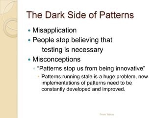The Dark Side of Patterns
 Misapplication
 People stop believing that
testing is necessary
 Misconceptions
◦ “Patterns stop us from being innovative”
 Patterns running stale is a huge problem, new
implementations of patterns need to be
constantly developed and improved.
From Yahoo
 