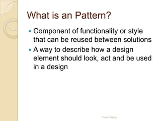What is an Pattern?
 Component of functionality or style
that can be reused between solutions
 A way to describe how a design
element should look, act and be used
in a design
From Yahoo
 