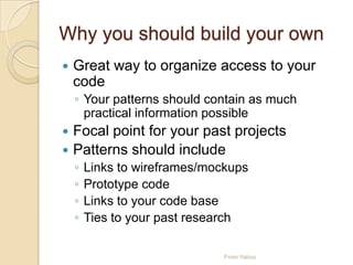 Why you should build your own
 Great way to organize access to your
code
◦ Your patterns should contain as much
practical information possible
 Focal point for your past projects
 Patterns should include
◦ Links to wireframes/mockups
◦ Prototype code
◦ Links to your code base
◦ Ties to your past research
From Yahoo
 