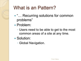 What is an Pattern?
 “… Recurring solutions for common
problems”
 Problem:
◦ Users need to be able to get to the most
common areas of a site at any time.
 Solution:
◦ Global Navigation.
From Yahoo
 