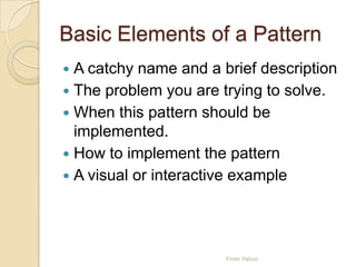Basic Elements of a Pattern
 A catchy name and a brief description
 The problem you are trying to solve.
 When this pattern should be
implemented.
 How to implement the pattern
 A visual or interactive example
From Yahoo
 