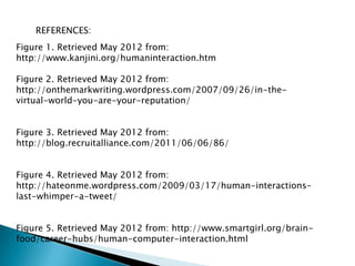 REFERENCES:
Figure 1. Retrieved May 2012 from:
http://www.kanjini.org/humaninteraction.htm

Figure 2. Retrieved May 2012 from:
http://onthemarkwriting.wordpress.com/2007/09/26/in-the-
virtual-world-you-are-your-reputation/


Figure 3. Retrieved May 2012 from:
http://blog.recruitalliance.com/2011/06/06/86/


Figure 4. Retrieved May 2012 from:
http://hateonme.wordpress.com/2009/03/17/human-interactions-
last-whimper-a-tweet/


Figure 5. Retrieved May 2012 from: http://www.smartgirl.org/brain-
food/career-hubs/human-computer-interaction.html
 