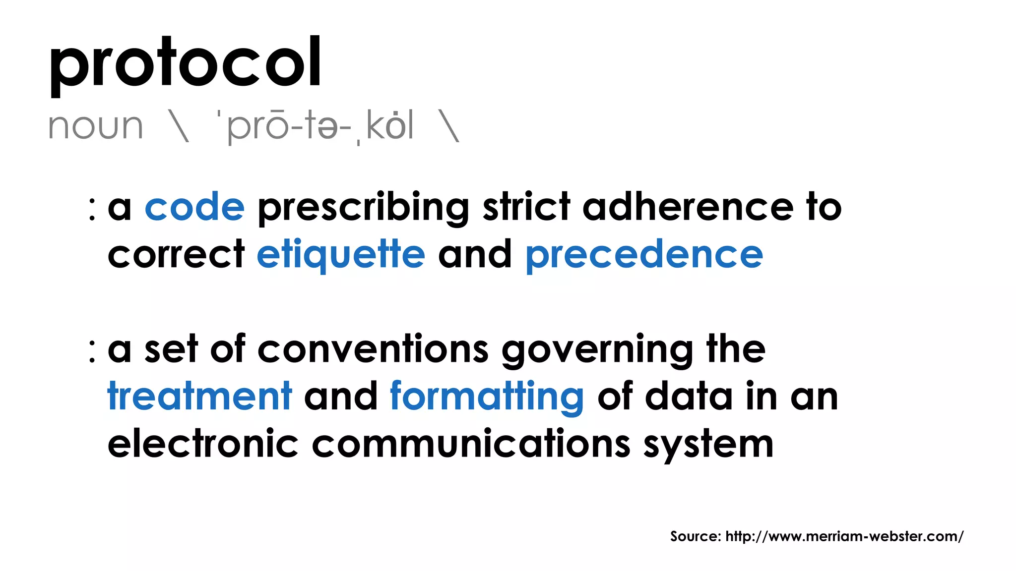 protocol
noun  ˈprō-tə-ˌkȯl 
: a code prescribing strict adherence to
correct etiquette and precedence
: a set of conventions governing the
treatment and formatting of data in an
electronic communications system
Source: http://www.merriam-webster.com/
 