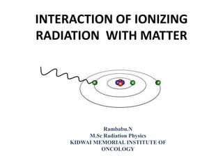 INTERACTION OF IONIZING
RADIATION WITH MATTER
Rambabu.N
M.Sc Radiation Physics
KIDWAI MEMORIAL INSTITUTE OF
ONCOLOGY
 
