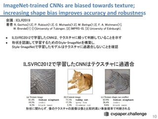ImageNet-trained CNNs are biased towards texture;
increasing shape bias improves accuracy and robustness
10
会議 : ICLR2019 
著者 R, Geirhos[1,2], P. Rubisch[1,3], C. Michaelis[1,2], M. Bethge[1,3], F. A. Wichmann[1],  
W. Brendel[1] ([1]University of Tubingen, [2] IMPRS-IS, [3] University of Edinburgh),  
 
● ILSVRC2012で学習したCNNは，テクスチャに頼って判断していることを示す 
● 形状を認識して学習するためのStyle-ImageNetを構築し， 
Style-ImageNetで学習したモデルはテクスチャに過適合しないことを確認 
 
 
ILSVRC2012で学習したCNNはテクスチャに過適合 
形状に関わらず，像のテクスチャの画像は像と比較的高い事後確率で判断される  
 