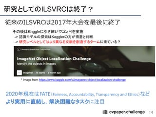 研究としてのILSVRCは終了？ 
14
* Image from https://www.kaggle.com/c/imagenet-object-localization-challenge
その後はKaggleに引き継いでコンペを実施
-> 認識モデルの探索はKagglerの方が得意と判断
-> 研究レベルとしてはより異なる文脈を創造するタームに来ている？
 
2020年現在はFATE（Fairness, Accountability, Transparency and Ethics）など
より実用に直結し，解決困難なタスクに注目
 