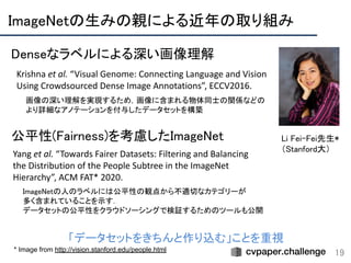 ImageNetの生みの親による近年の取り組み 
19* Image from http://vision.stanford.edu/people.html
Li Fei-Fei先生* 
（Stanford大）
Krishna et al. “Visual Genome: Connecting Language and Vision
Using Crowdsourced Dense Image Annotations”, ECCV2016.
画像の深い理解を実現するため，画像に含まれる物体同士の関係などの 
より詳細なアノテーションを付与したデータセットを構築
Yang et al. “Towards Fairer Datasets: Filtering and Balancing
the Distribution of the People Subtree in the ImageNet
Hierarchy”, ACM FAT* 2020.
ImageNetの人のラベルには公平性の観点から不適切なカテゴリーが 
多く含まれていることを示す． 
データセットの公平性をクラウドソーシングで検証するためのツールも公開
Denseなラベルによる深い画像理解 
公平性(Fairness)を考慮したImageNet 
「データセットをきちんと作り込む」ことを重視
 